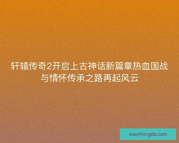 轩辕传奇2开启上古神话新篇章热血国战与情怀传承之路再起风云